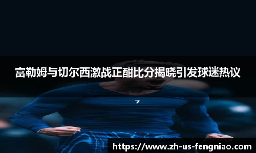 富勒姆与切尔西激战正酣比分揭晓引发球迷热议
